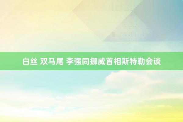 白丝 双马尾 李强同挪威首相斯特勒会谈