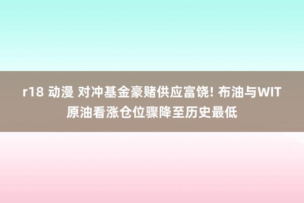 r18 动漫 对冲基金豪赌供应富饶! 布油与WIT原油看涨仓位骤降至历史最低