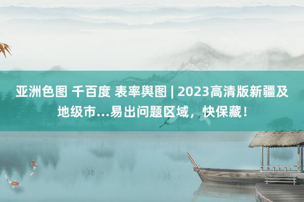 亚洲色图 千百度 表率舆图 | 2023高清版新疆及地级市...易出问题区域,快保藏!