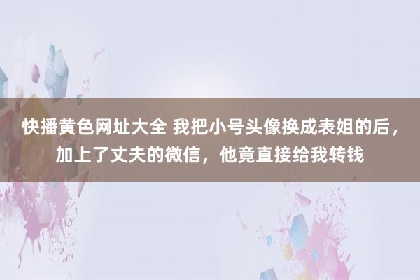 快播黄色网址大全 我把小号头像换成表姐的后，加上了丈夫的微信，他竟直接给我转钱