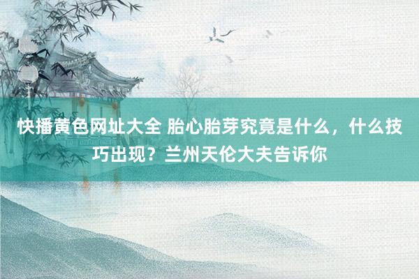 快播黄色网址大全 胎心胎芽究竟是什么，什么技巧出现？兰州天伦大夫告诉你
