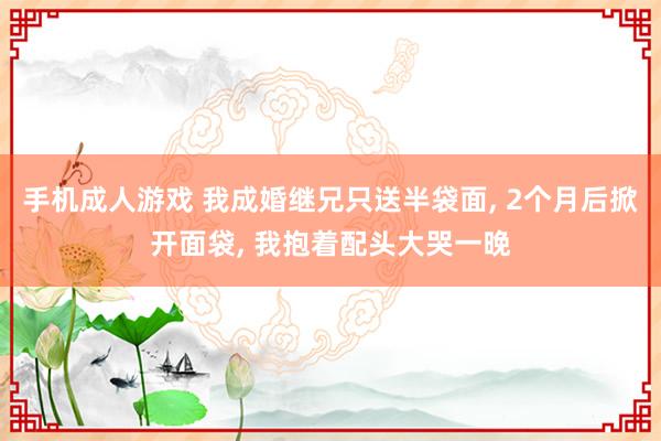 手机成人游戏 我成婚继兄只送半袋面， 2个月后掀开面袋， 我抱着配头大哭一晚