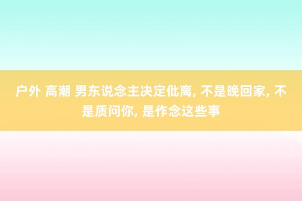 户外 高潮 男东说念主决定仳离， 不是晚回家， 不是质问你， 是作念这些事