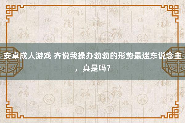 安卓成人游戏 齐说我操办勃勃的形势最迷东说念主，真是吗？