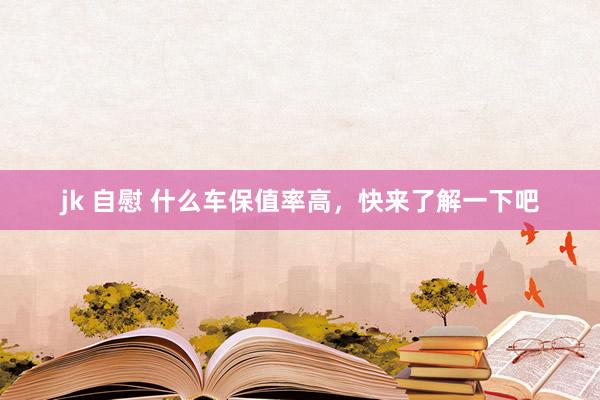 jk 自慰 什么车保值率高，快来了解一下吧