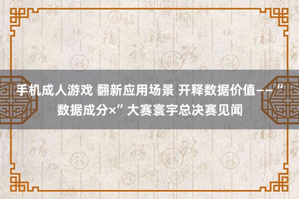 手机成人游戏 翻新应用场景 开释数据价值——“数据成分×”大赛寰宇总决赛见闻