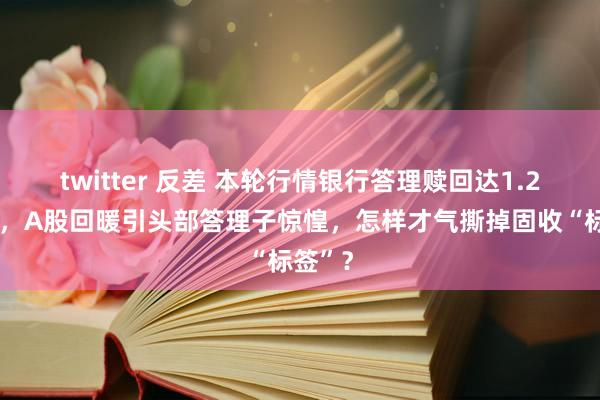 twitter 反差 本轮行情银行答理赎回达1.24万亿，A股回暖引头部答理子惊惶，怎样才气撕掉固收“标签”？