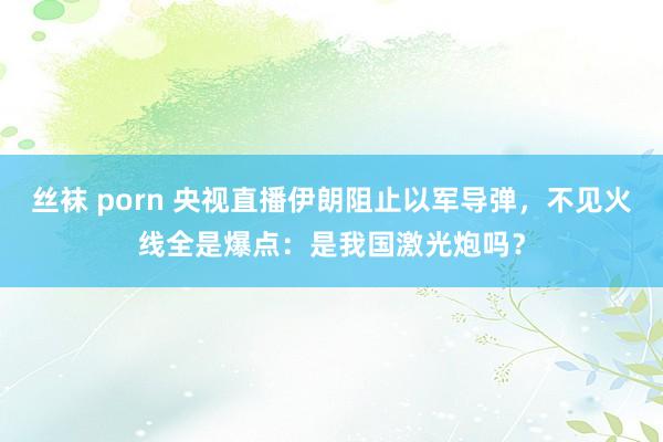 丝袜 porn 央视直播伊朗阻止以军导弹，不见火线全是爆点：是我国激光炮吗？
