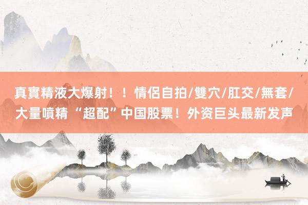 真實精液大爆射！！情侶自拍/雙穴/肛交/無套/大量噴精 “超配”中国股票！外资巨头最新发声