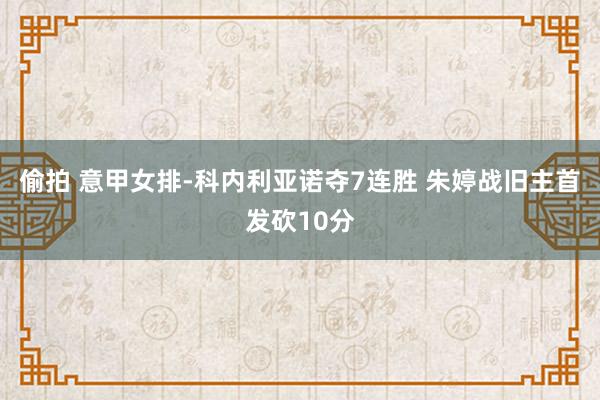 偷拍 意甲女排-科内利亚诺夺7连胜 朱婷战旧主首发砍10分
