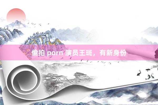 偷拍 porn 演员王斑，有新身份