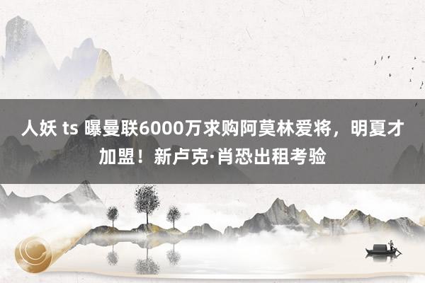 人妖 ts 曝曼联6000万求购阿莫林爱将，明夏才加盟！新卢克·肖恐出租考验
