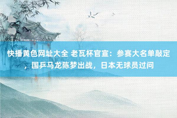 快播黄色网址大全 老瓦杯官宣：参赛大名单敲定，国乒马龙陈梦出战，日本无球员过问