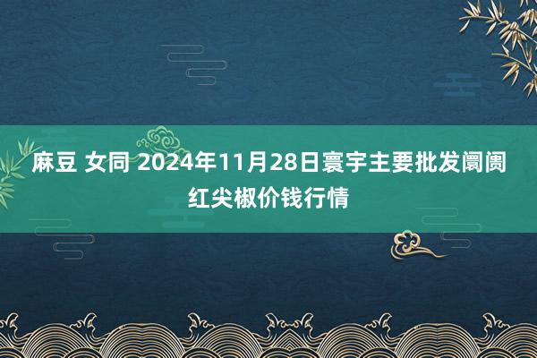 麻豆 女同 2024年11月28日寰宇主要批发阛阓红尖椒价钱行情