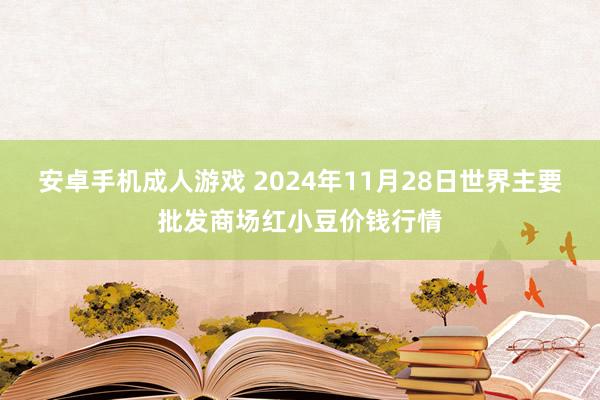 安卓手机成人游戏 2024年11月28日世界主要批发商场红小豆价钱行情