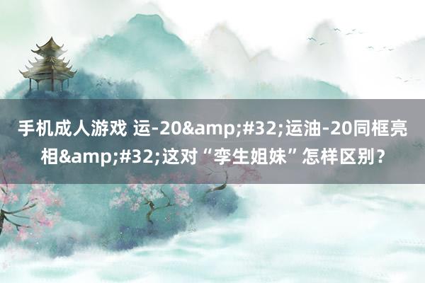 手机成人游戏 运-20&#32;运油-20同框亮相&#32;这对“孪生姐妹”怎样区别？