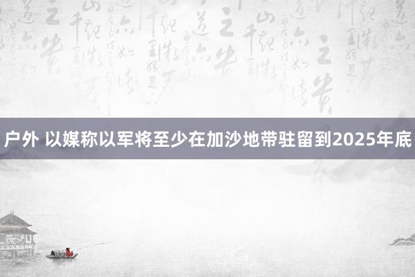 户外 以媒称以军将至少在加沙地带驻留到2025年底