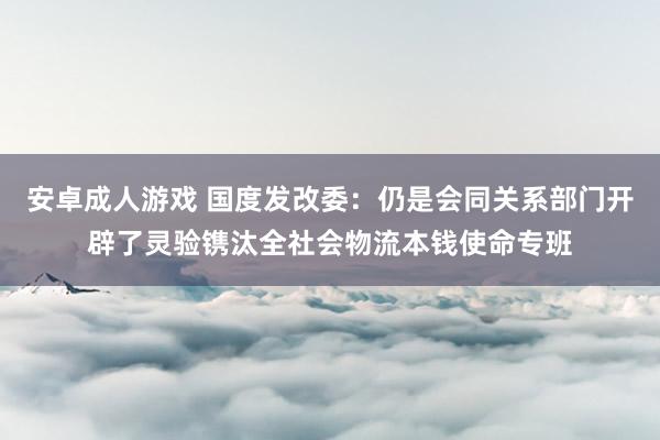 安卓成人游戏 国度发改委：仍是会同关系部门开辟了灵验镌汰全社会物流本钱使命专班