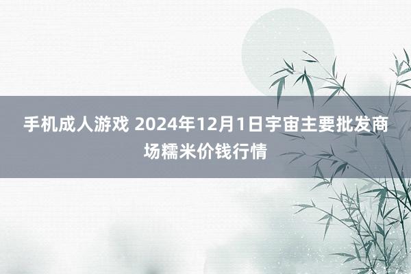 手机成人游戏 2024年12月1日宇宙主要批发商场糯米价钱行情