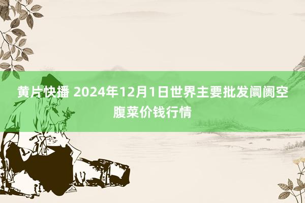 黄片快播 2024年12月1日世界主要批发阛阓空腹菜价钱行情