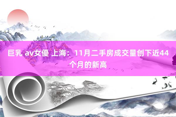 巨乳 av女優 上海：11月二手房成交量创下近44个月的新高