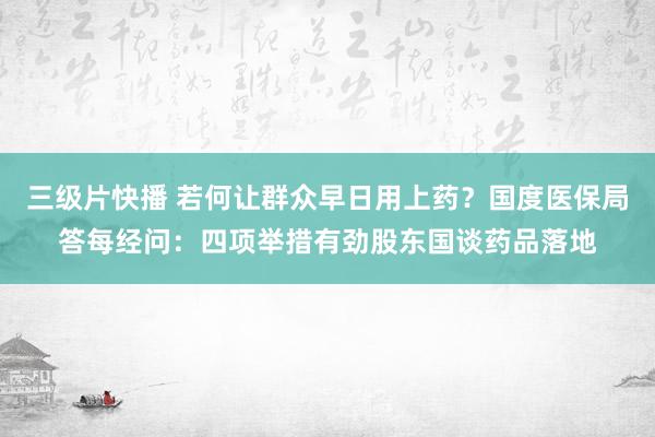 三级片快播 若何让群众早日用上药？国度医保局答每经问：四项举措有劲股东国谈药品落地