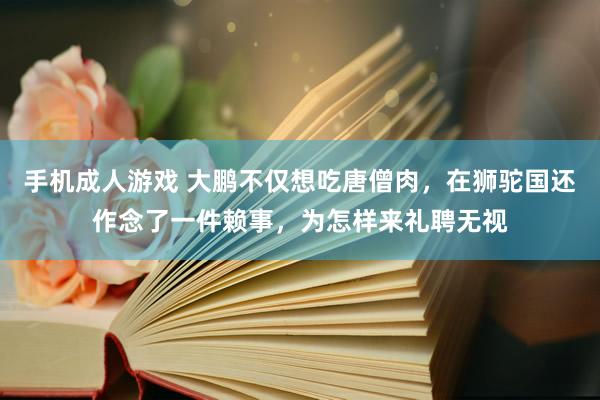 手机成人游戏 大鹏不仅想吃唐僧肉，在狮驼国还作念了一件赖事，为怎样来礼聘无视