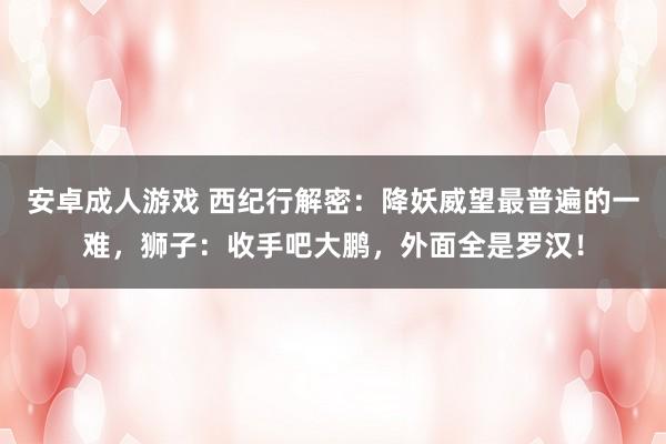 安卓成人游戏 西纪行解密：降妖威望最普遍的一难，狮子：收手吧大鹏，外面全是罗汉！