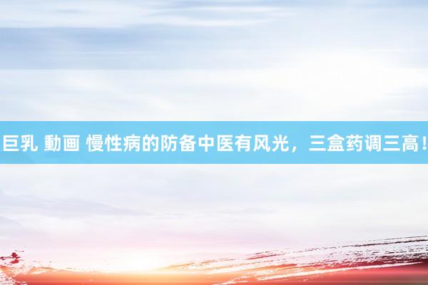 巨乳 動画 慢性病的防备中医有风光，三盒药调三高！