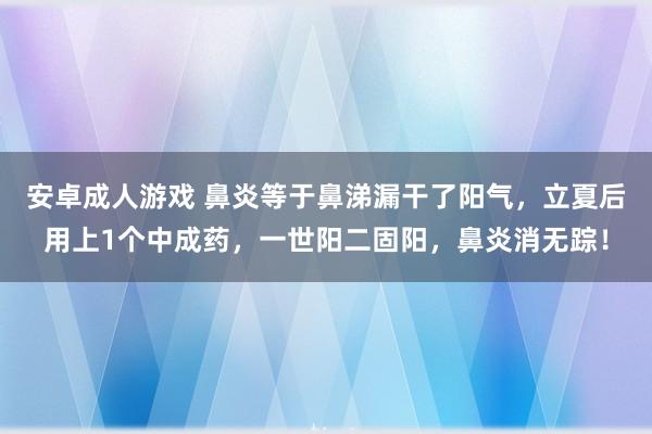 安卓成人游戏 鼻炎等于鼻涕漏干了阳气，立夏后用上1个中成药，一世阳二固阳，鼻炎消无踪！