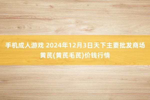 手机成人游戏 2024年12月3日天下主要批发商场黄芪(黄芪毛芪)价钱行情