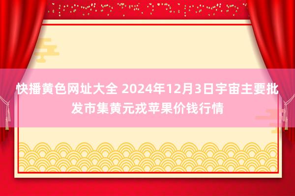 快播黄色网址大全 2024年12月3日宇宙主要批发市集黄元戎苹果价钱行情