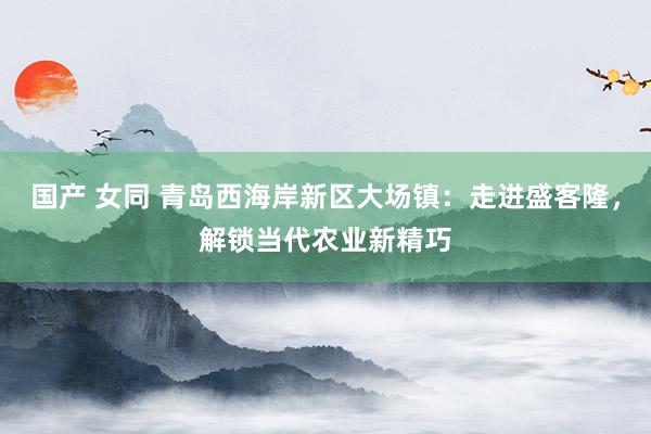 国产 女同 青岛西海岸新区大场镇：走进盛客隆，解锁当代农业新精巧