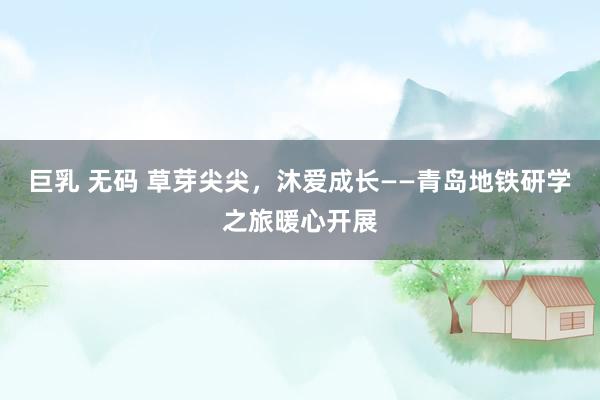 巨乳 无码 草芽尖尖，沐爱成长——青岛地铁研学之旅暖心开展