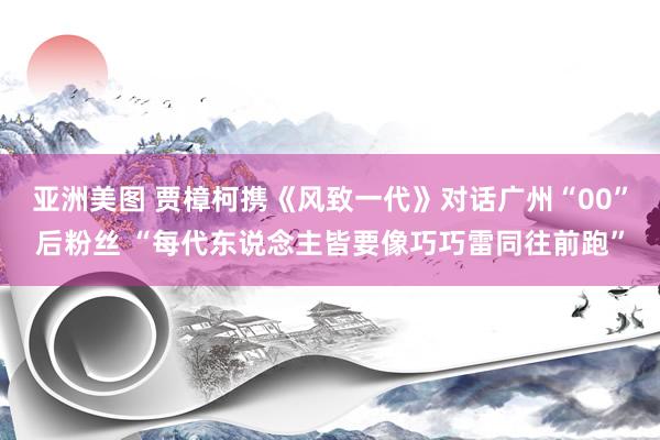 亚洲美图 贾樟柯携《风致一代》对话广州“00”后粉丝 “每代东说念主皆要像巧巧雷同往前跑”