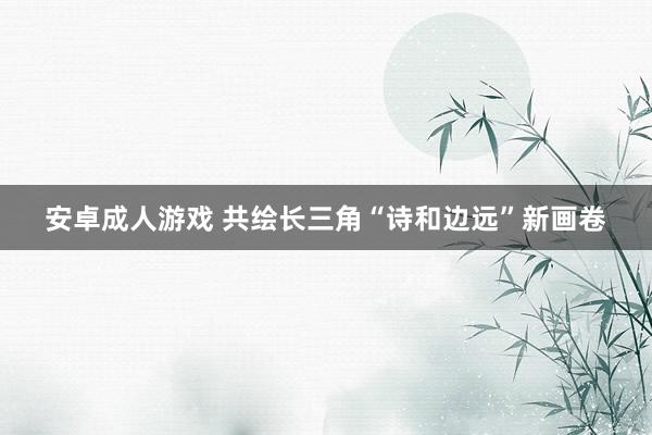 安卓成人游戏 共绘长三角“诗和边远”新画卷