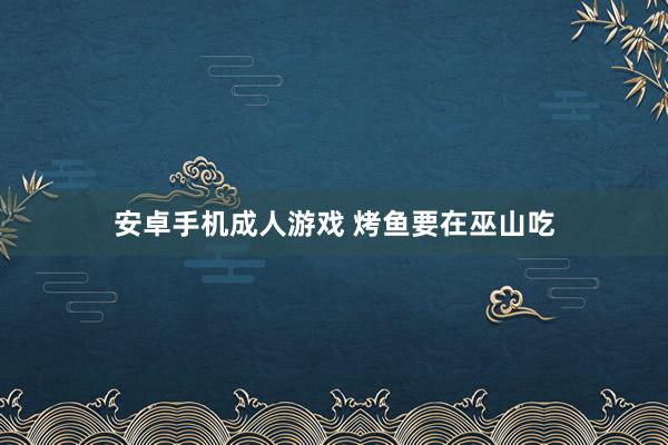 安卓手机成人游戏 烤鱼要在巫山吃