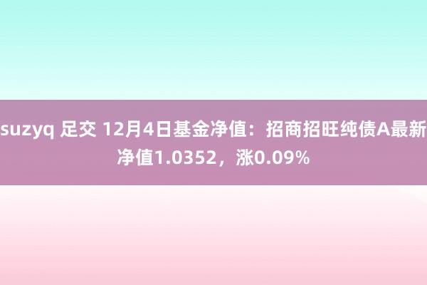 suzyq 足交 12月4日基金净值：招商招旺纯债A最新净值1.0352，涨0.09%
