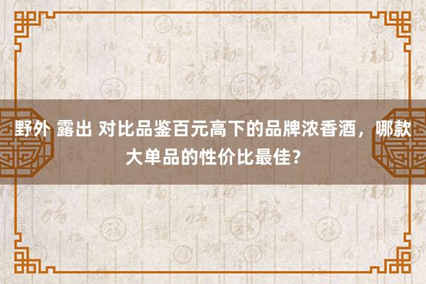 野外 露出 对比品鉴百元高下的品牌浓香酒，哪款大单品的性价比最佳？