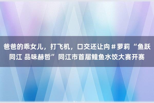 爸爸的乖女儿，打飞机，口交还让禸＃萝莉 “鱼跃同江 品味赫哲” 同江市首届鳇鱼水饺大赛开赛