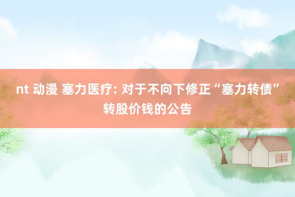nt 动漫 塞力医疗: 对于不向下修正“塞力转债”转股价钱的公告