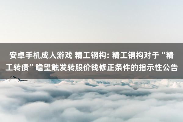 安卓手机成人游戏 精工钢构: 精工钢构对于“精工转债”瞻望触发转股价钱修正条件的指示性公告