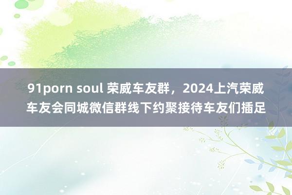 91porn soul 荣威车友群，2024上汽荣威车友会同城微信群线下约聚接待车友们插足