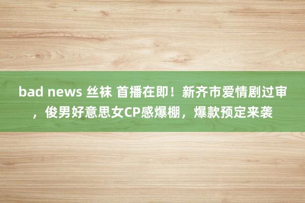 bad news 丝袜 首播在即！新齐市爱情剧过审，俊男好意思女CP感爆棚，爆款预定来袭
