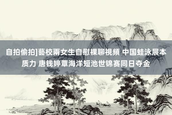 自拍偷拍]藝校兩女生自慰裸聊視頻 中国蛙泳展本质力 唐钱婷覃海洋短池世锦赛同日夺金