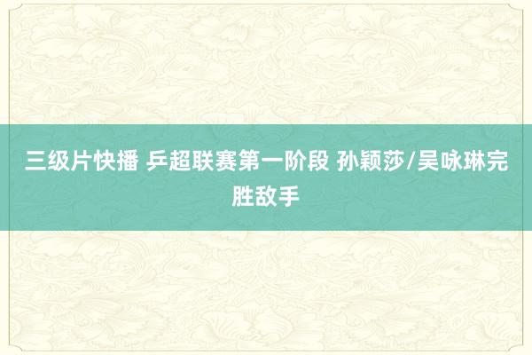 三级片快播 乒超联赛第一阶段 孙颖莎/吴咏琳完胜敌手