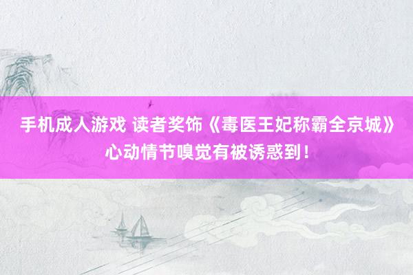手机成人游戏 读者奖饰《毒医王妃称霸全京城》心动情节嗅觉有被诱惑到！