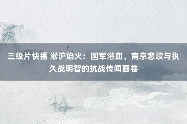 三级片快播 淞沪焰火：国军浴血、南京悲歌与执久战明智的抗战传闻画卷