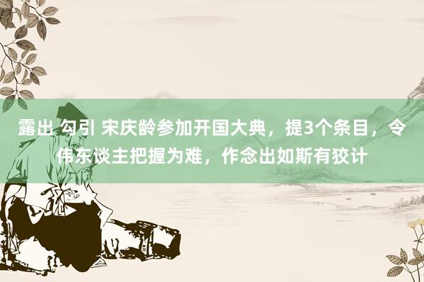 露出 勾引 宋庆龄参加开国大典，提3个条目，令伟东谈主把握为难，作念出如斯有狡计