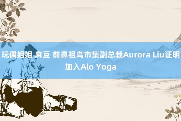 玩偶姐姐 麻豆 前鼻祖鸟市集副总裁Aurora Liu证明加入Alo Yoga